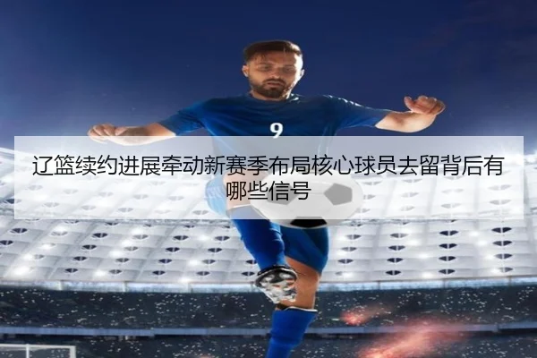 辽篮续约进展牵动新赛季布局核心球员去留背后有哪些信号